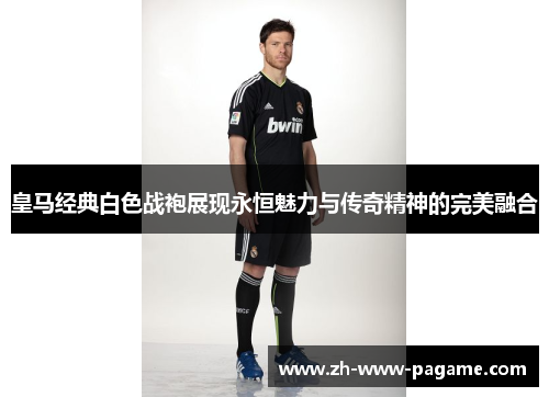 皇马经典白色战袍展现永恒魅力与传奇精神的完美融合