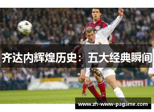 齐达内辉煌历史：五大经典瞬间