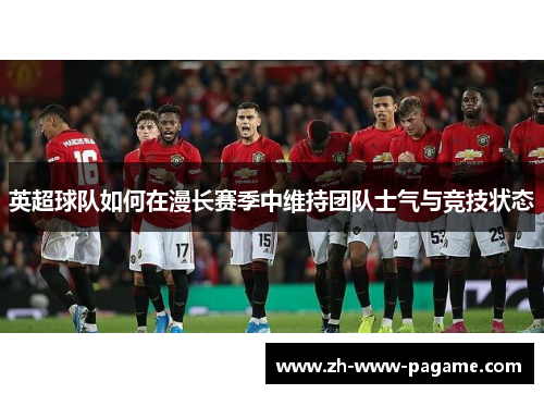 英超球队如何在漫长赛季中维持团队士气与竞技状态 英超球队如何在漫长赛季中维持团队士气与竞技状态
