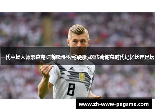 一代中场大师落幕克罗斯欧洲杯后挥别绿茵传奇谢幕时代记忆长存足坛
