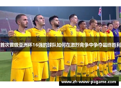 首次晋级亚洲杯16强的球队如何在激烈竞争中争夺最终胜利 首次晋级亚洲杯16强的球队如何在激烈竞争中争夺最终胜利